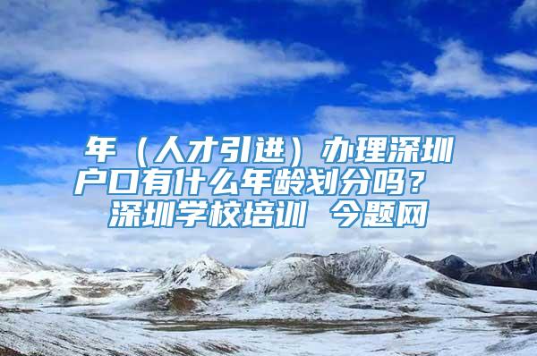 年（人才引进）办理深圳户口有什么年龄划分吗？ 深圳学校培训 今题网