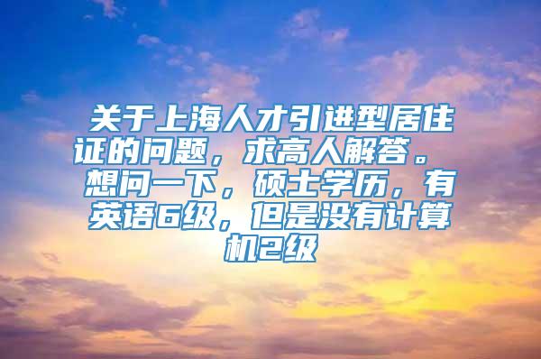 关于上海人才引进型居住证的问题，求高人解答。 想问一下，硕士学历，有英语6级，但是没有计算机2级