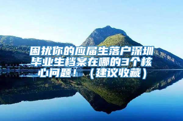 困扰你的应届生落户深圳毕业生档案在哪的3个核心问题！（建议收藏）