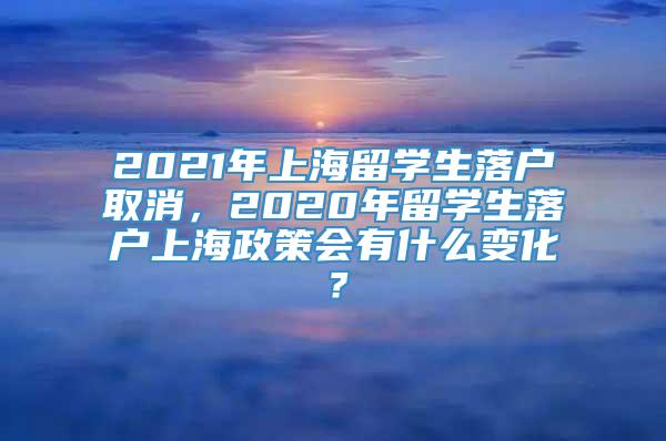 2021年上海留学生落户取消，2020年留学生落户上海政策会有什么变化？