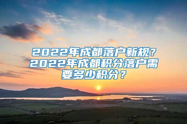 2022年成都落户新规？2022年成都积分落户需要多少积分？