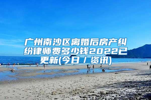 广州南沙区离婚后房产纠纷律师费多少钱2022已更新(今日／资讯)