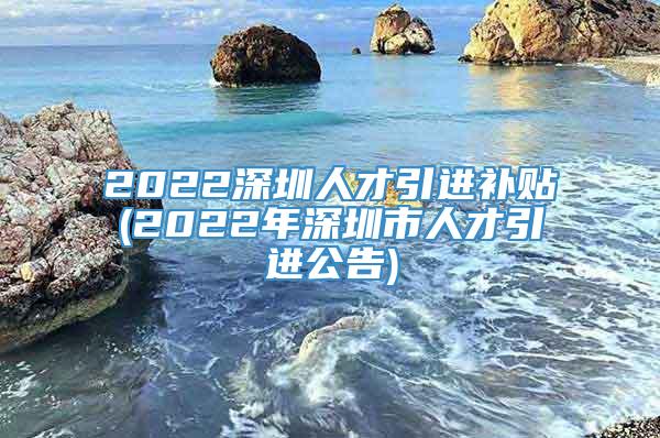 2022深圳人才引进补贴(2022年深圳市人才引进公告)