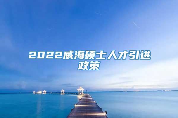 2022威海硕士人才引进政策