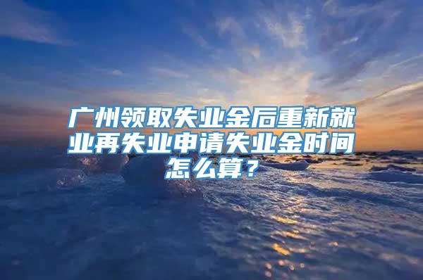 广州领取失业金后重新就业再失业申请失业金时间怎么算？