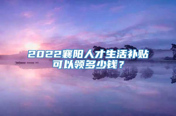 2022襄阳人才生活补贴可以领多少钱？