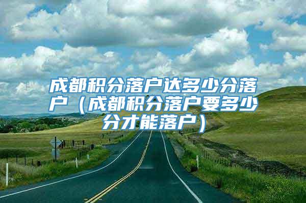 成都积分落户达多少分落户（成都积分落户要多少分才能落户）