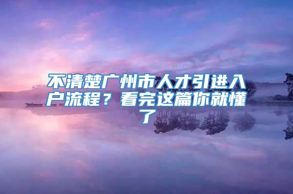 不清楚广州市人才引进入户流程？看完这篇你就懂了