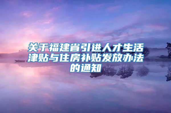 关于福建省引进人才生活津贴与住房补贴发放办法的通知