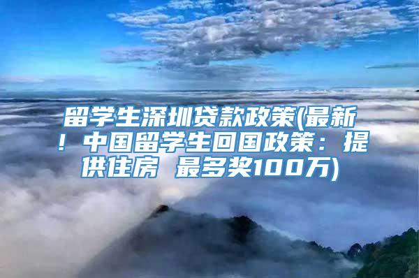 留学生深圳贷款政策(最新！中国留学生回国政策：提供住房 最多奖100万)