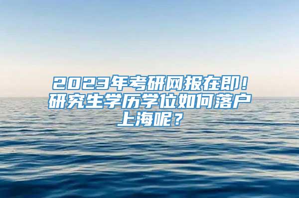 2023年考研网报在即！研究生学历学位如何落户上海呢？