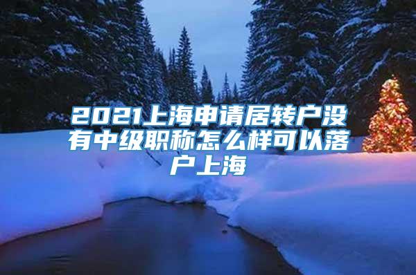 2021上海申请居转户没有中级职称怎么样可以落户上海