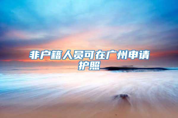 非户籍人员可在广州申请护照