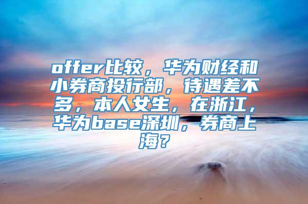 offer比较，华为财经和小券商投行部，待遇差不多，本人女生，在浙江，华为base深圳，券商上海？