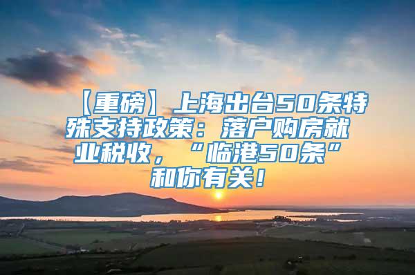 【重磅】上海出台50条特殊支持政策：落户购房就业税收，“临港50条”和你有关！