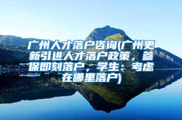 广州人才落户咨询(广州更新引进人才落户政策，参保即刻落户，学生：考虑在哪里落户)