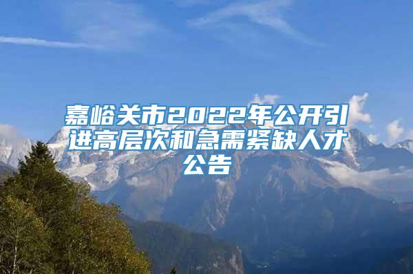 嘉峪关市2022年公开引进高层次和急需紧缺人才公告