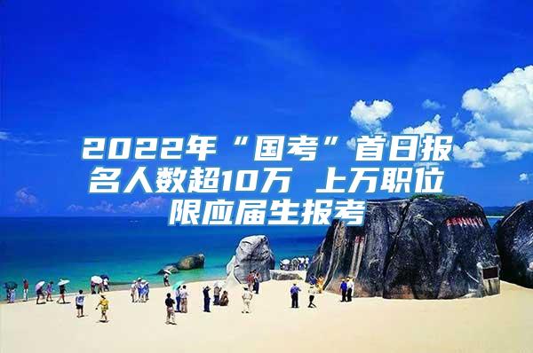 2022年“国考”首日报名人数超10万 上万职位限应届生报考