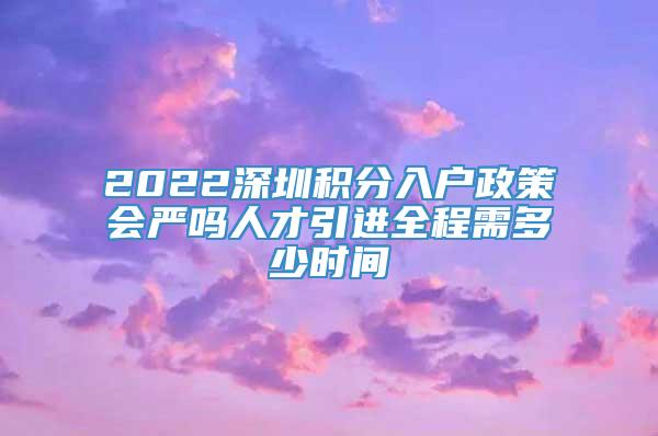 2022深圳积分入户政策会严吗人才引进全程需多少时间