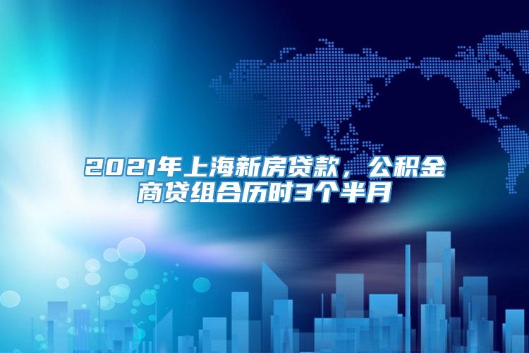 2021年上海新房贷款，公积金商贷组合历时3个半月