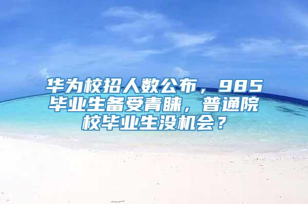 华为校招人数公布，985毕业生备受青睐，普通院校毕业生没机会？