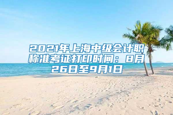 2021年上海中级会计职称准考证打印时间：8月26日至9月1日