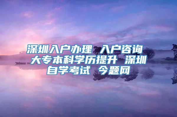 深圳入户办理 入户咨询 大专本科学历提升 深圳自学考试 今题网