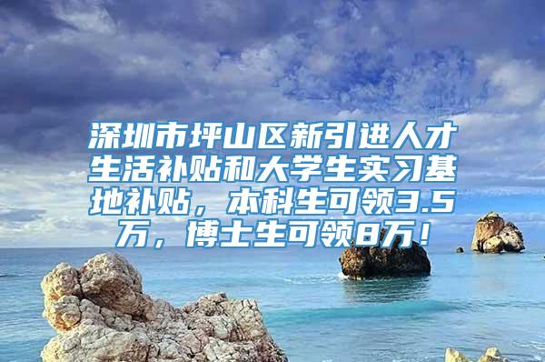 深圳市坪山区新引进人才生活补贴和大学生实习基地补贴，本科生可领3.5万，博士生可领8万！