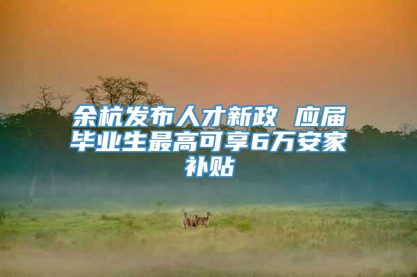 余杭发布人才新政 应届毕业生最高可享6万安家补贴