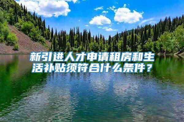 新引进人才申请租房和生活补贴须符合什么条件？