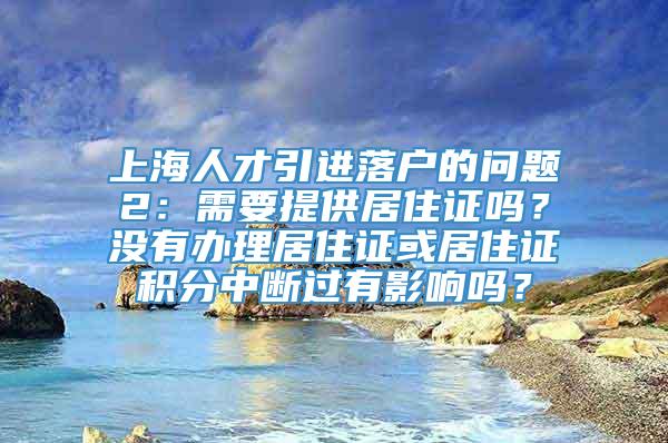 上海人才引进落户的问题2：需要提供居住证吗？没有办理居住证或居住证积分中断过有影响吗？