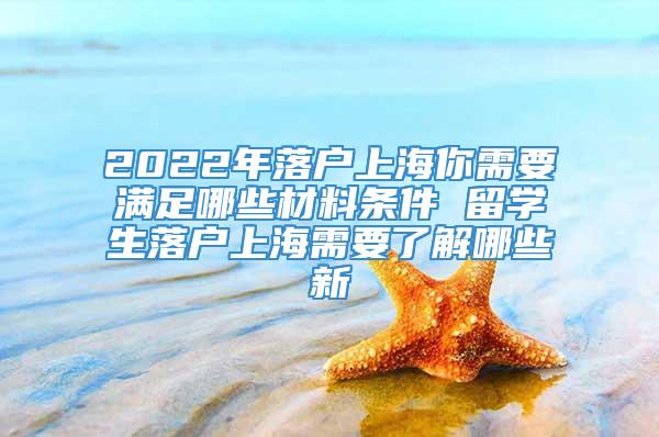 2022年落户上海你需要满足哪些材料条件 留学生落户上海需要了解哪些新