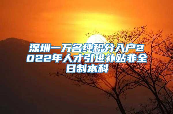 深圳一万名纯积分入户2022年人才引进补贴非全日制本科