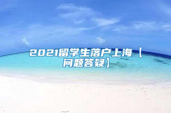 2021留学生落户上海【问题答疑】