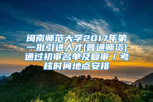 闽南师范大学2017年第一批引进人才(普通师资)通过初审名单及复审／考核时间地点安排