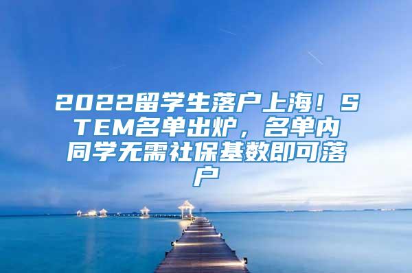 2022留学生落户上海！STEM名单出炉，名单内同学无需社保基数即可落户