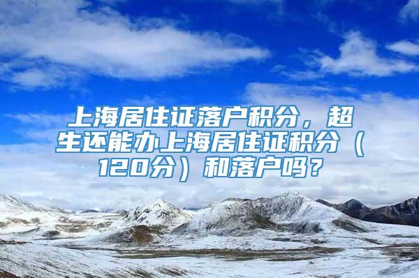 上海居住证落户积分，超生还能办上海居住证积分（120分）和落户吗？