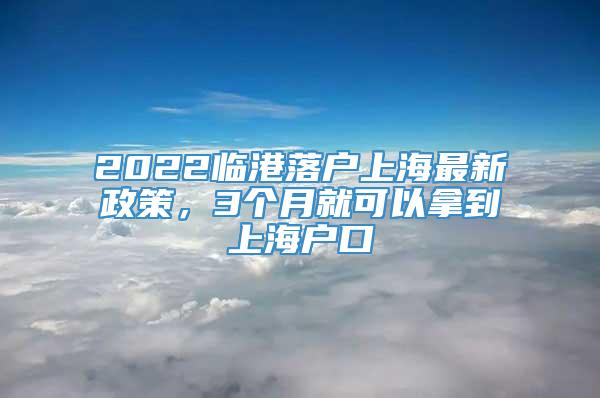 2022临港落户上海最新政策，3个月就可以拿到上海户口
