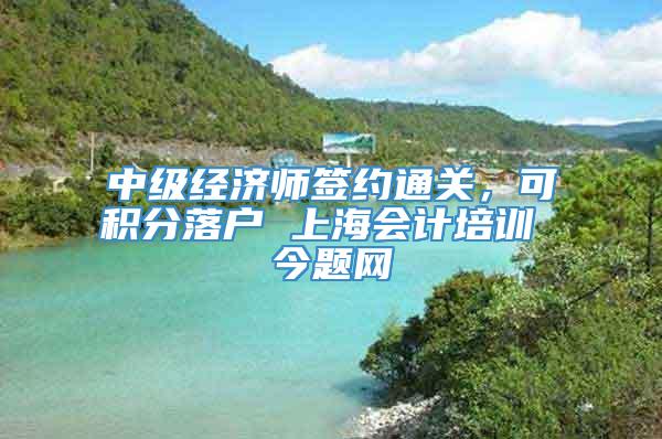 中级经济师签约通关，可积分落户 上海会计培训 今题网