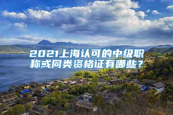 2021上海认可的中级职称或同类资格证有哪些？