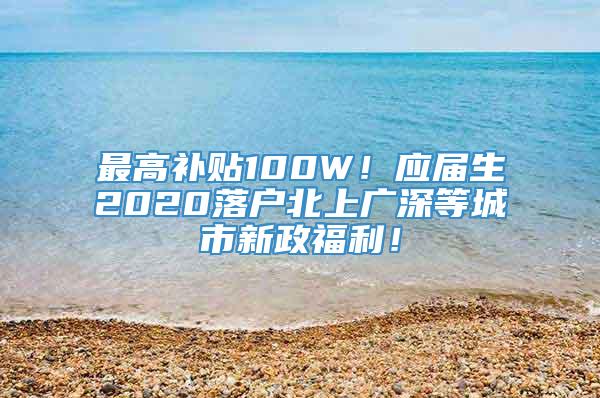 最高补贴100W！应届生2020落户北上广深等城市新政福利！