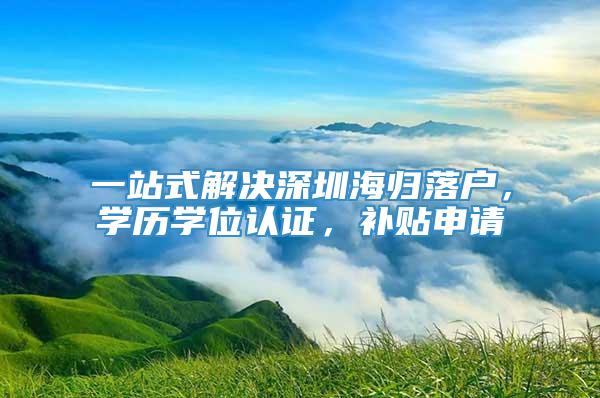 一站式解决深圳海归落户，学历学位认证，补贴申请