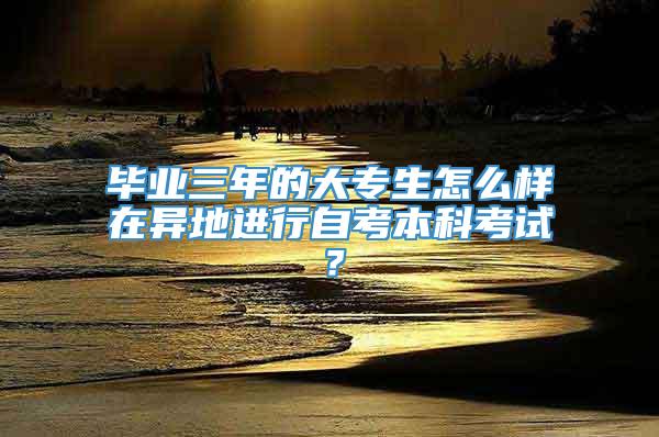 毕业三年的大专生怎么样在异地进行自考本科考试？