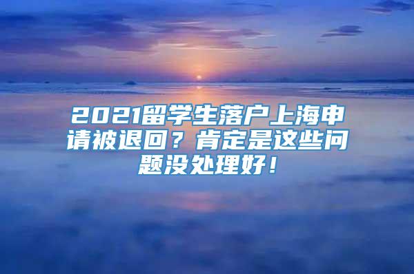 2021留学生落户上海申请被退回？肯定是这些问题没处理好！