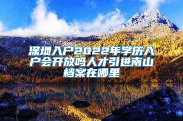 深圳入户2022年学历入户会开放吗人才引进南山档案在哪里