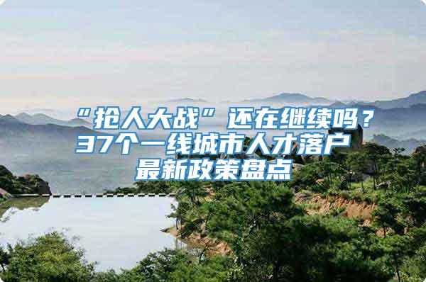 “抢人大战”还在继续吗？37个一线城市人才落户最新政策盘点