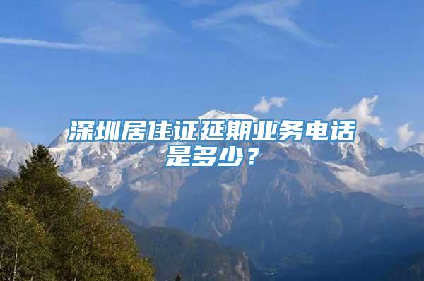 深圳居住证延期业务电话是多少？