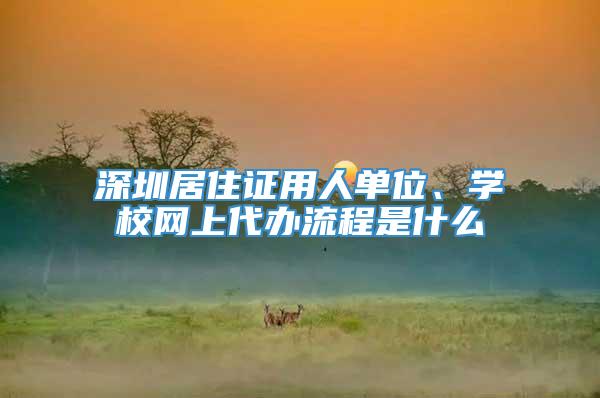 深圳居住证用人单位、学校网上代办流程是什么