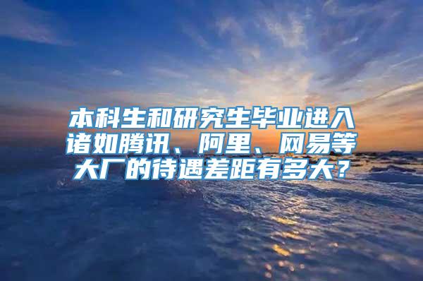 本科生和研究生毕业进入诸如腾讯、阿里、网易等大厂的待遇差距有多大？