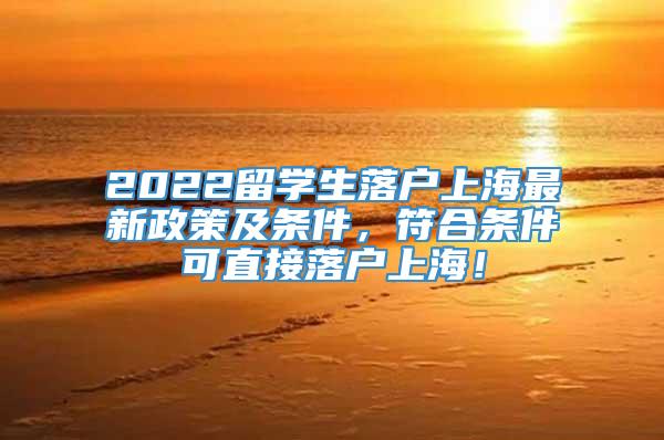 2022留学生落户上海最新政策及条件，符合条件可直接落户上海！